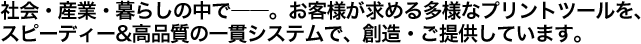 社会・産業・暮らしの中で――。お客様が求める多様なプリントツールを、 スピーディー&高品質の一貫システムで、創造・ご提供しています。